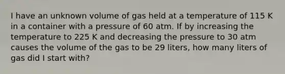 I have an unknown volume of gas held at a temperature of 115 K in a container with a pressure of 60 atm. If by increasing the temperature to 225 K and decreasing the pressure to 30 atm causes the volume of the gas to be 29 liters, how many liters of gas did I start with?