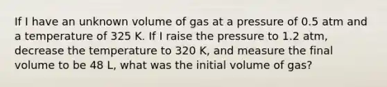 If I have an unknown volume of gas at a pressure of 0.5 atm and a temperature of 325 K. If I raise the pressure to 1.2 atm, decrease the temperature to 320 K, and measure the final volume to be 48 L, what was the initial volume of gas?