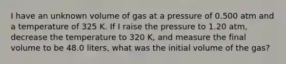 I have an unknown volume of gas at a pressure of 0.500 atm and a temperature of 325 K. If I raise the pressure to 1.20 atm, decrease the temperature to 320 K, and measure the final volume to be 48.0 liters, what was the initial volume of the gas?