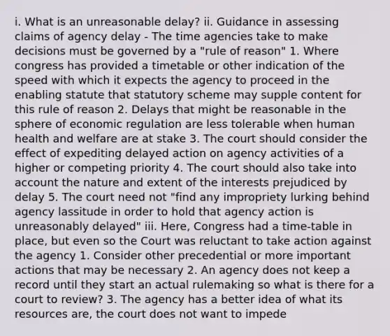 i. What is an unreasonable delay? ii. Guidance in assessing claims of agency delay - The time agencies take to make decisions must be governed by a "rule of reason" 1. Where congress has provided a timetable or other indication of the speed with which it expects the agency to proceed in the enabling statute that statutory scheme may supple content for this rule of reason 2. Delays that might be reasonable in the sphere of economic regulation are less tolerable when human health and welfare are at stake 3. The court should consider the effect of expediting delayed action on agency activities of a higher or competing priority 4. The court should also take into account the nature and extent of the interests prejudiced by delay 5. The court need not "find any impropriety lurking behind agency lassitude in order to hold that agency action is unreasonably delayed" iii. Here, Congress had a time-table in place, but even so the Court was reluctant to take action against the agency 1. Consider other precedential or more important actions that may be necessary 2. An agency does not keep a record until they start an actual rulemaking so what is there for a court to review? 3. The agency has a better idea of what its resources are, the court does not want to impede