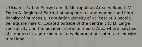 I. Urban II. Urban Ecosystem III. Metropolitan Area IV. Suburb V. Exurb A. Region of Earth that supports a large number and high density of humans B. Population density of at least 500 people per square mile C. Located outside of the central city D. Large central city and the adjacent communities E. Area where patches of commercial and residential development are interspersed with rural land