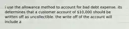 i use the allowance method to account for bad debt expense. its determines that a customer account of 10,000 should be written off as uncollectible. the write off of the account will include a