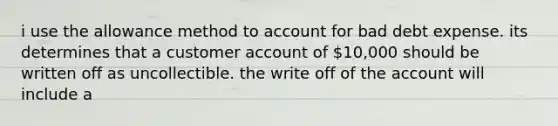 i use the allowance method to account for bad debt expense. its determines that a customer account of 10,000 should be written off as uncollectible. the write off of the account will include a