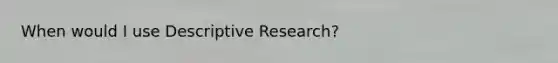 When would I use Descriptive Research?