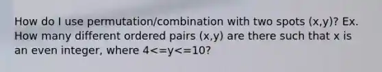 How do I use permutation/combination with two spots (x,y)? Ex. How many different ordered pairs (x,y) are there such that x is an even integer, where 4<=y<=10?