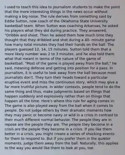 I used to teach this idea to journalism students to make the point that the more interesting things in the news occur without making a big noise. The rule derives from something said by Eddie Sutton, now coach of the Oklahoma State University basketball team. When Sutton was coaching Arkansas, he asked his players what they did during practice. They answered, "Dribble and shoot. Then he asked them how much time they thought that they dribbled and shot during a 40- minute game how many total minutes they had their hands on the ball. The players guessed 12, 14, 15 minutes. Sutton told them that a more likely number was 2 to 3 minutes, and he also told them what that meant in terms of the nature of the game of basketball. "Most of the game is played away from the ball," he said, meaning defense and getting into position for a pass. In journalism, it is useful to look away from the ball because most journalists don't. They turn their heads toward a particular eruptive event and miss the continuous story, which may give a far more truthful picture. In wider contexts, people tend to do the same thing and thus, make judgments based on things that happen suddenly and explosively rather than on things that happen all the time. Here's where this rule for aging comes in: The game is also played away from the ball when it comes to people. Do not judge others by their dramatic moments how they may panic or become nasty or wild in a crisis in contrast to their much different normal behavior. The people they are in repose are the people they are. The people they become in a crisis are the people they become in a crisis. If you like them better in a crisis, you might create a series of shocking events for them to respond to. But if you prefer them in the quieter moments, judge them away from the ball. Naturally, this applies to the way you would like them to look at you, too.