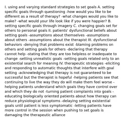 I. using and varying standard strategies to set goals A. setting specific goals through questioning -how would you like to be different as a result of therapy? -what changes would you like to make? -what would your life look like if you were happier? B. setting specific goals through imagery C. changing goals set for others to personal goals II. patients' dysfunctional beliefs about setting goals -assumptions about themselves -assumptions about others -assumptions about the therapist III. dysfunctional behaviors -denying that problems exist -blaming problems on others and setting goals for others -declaring that therapy cannot help -stating that they are too helpless or inadequate to change -setting unrealistic goals -setting goals related only to an existential search for meaning IV. therapeutic strategies -eliciting and responding to automatic thoughts that interfere with goal setting -acknowledging that therapy is not guaranteed to be successful but the therapist is hopeful -helping patients see that continuing to live the way they do will make them feel worse -helping patients understand which goals they have control over and which they do not -turning patient complaints into goals -educating biologically oriented patients about how therapy can reduce physiological symptoms -delaying setting existential goals until patient is less symptomatic -letting patients have more control in the session when pushing to set goals is damaging the therapeutic alliance