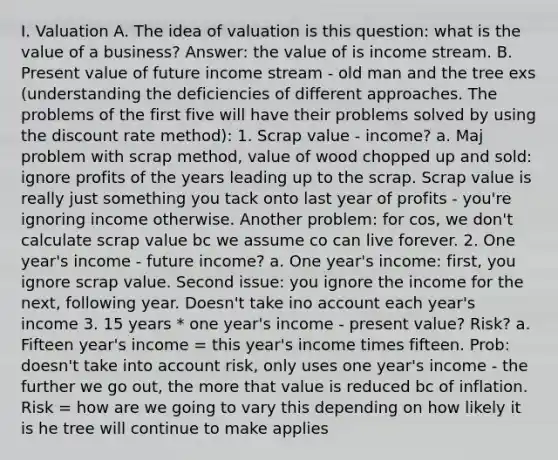 I. Valuation A. The idea of valuation is this question: what is the value of a business? Answer: the value of is income stream. B. Present value of future income stream - old man and the tree exs (understanding the deficiencies of different approaches. The problems of the first five will have their problems solved by using the discount rate method): 1. Scrap value - income? a. Maj problem with scrap method, value of wood chopped up and sold: ignore profits of the years leading up to the scrap. Scrap value is really just something you tack onto last year of profits - you're ignoring income otherwise. Another problem: for cos, we don't calculate scrap value bc we assume co can live forever. 2. One year's income - future income? a. One year's income: first, you ignore scrap value. Second issue: you ignore the income for the next, following year. Doesn't take ino account each year's income 3. 15 years * one year's income - present value? Risk? a. Fifteen year's income = this year's income times fifteen. Prob: doesn't take into account risk, only uses one year's income - the further we go out, the more that value is reduced bc of inflation. Risk = how are we going to vary this depending on how likely it is he tree will continue to make applies