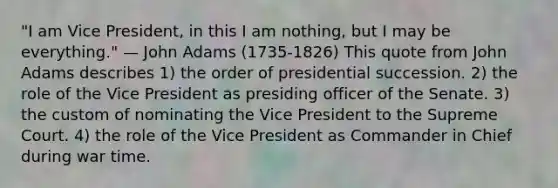 "I am Vice President, in this I am nothing, but I may be everything." — John Adams (1735-1826) This quote from John Adams describes 1) the order of presidential succession. 2) the role of the Vice President as presiding officer of the Senate. 3) the custom of nominating the Vice President to the Supreme Court. 4) the role of the Vice President as Commander in Chief during war time.