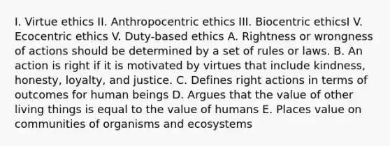 I. Virtue ethics II. Anthropocentric ethics III. Biocentric ethicsI V. Ecocentric ethics V. Duty-based ethics A. Rightness or wrongness of actions should be determined by a set of rules or laws. B. An action is right if it is motivated by virtues that include kindness, honesty, loyalty, and justice. C. Defines right actions in terms of outcomes for human beings D. Argues that the value of other living things is equal to the value of humans E. Places value on communities of organisms and ecosystems