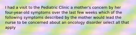 I had a visit to the Pediatric Clinic a mother's concern by her four-year-old symptoms over the last few weeks which of the following symptoms described by the mother would lead the nurse to be concerned about an oncology disorder select all that apply