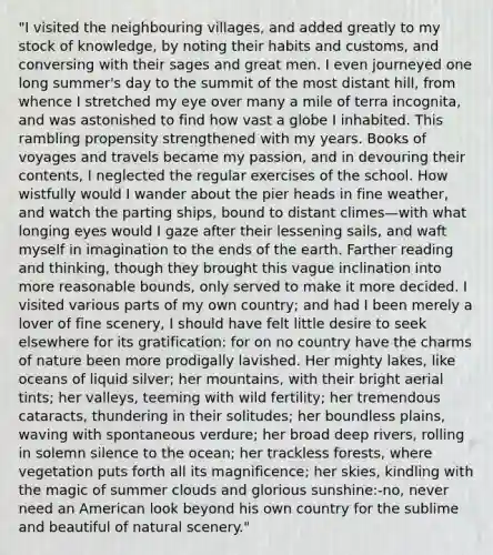 "I visited the neighbouring villages, and added greatly to my stock of knowledge, by noting their habits and customs, and conversing with their sages and great men. I even journeyed one long summer's day to the summit of the most distant hill, from whence I stretched my eye over many a mile of terra incognita, and was astonished to find how vast a globe I inhabited. This rambling propensity strengthened with my years. Books of voyages and travels became my passion, and in devouring their contents, I neglected the regular exercises of the school. How wistfully would I wander about the pier heads in fine weather, and watch the parting ships, bound to distant climes—with what longing eyes would I gaze after their lessening sails, and waft myself in imagination to the ends of the earth. Farther reading and thinking, though they brought this vague inclination into more reasonable bounds, only served to make it more decided. I visited various parts of my own country; and had I been merely a lover of fine scenery, I should have felt little desire to seek elsewhere for its gratification: for on no country have the charms of nature been more prodigally lavished. Her mighty lakes, like oceans of liquid silver; her mountains, with their bright aerial tints; her valleys, teeming with wild fertility; her tremendous cataracts, thundering in their solitudes; her boundless plains, waving with spontaneous verdure; her broad deep rivers, rolling in solemn silence to the ocean; her trackless forests, where vegetation puts forth all its magnificence; her skies, kindling with the magic of summer clouds and glorious sunshine:-no, never need an American look beyond his own country for the sublime and beautiful of natural scenery."