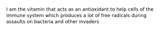 I am the vitamin that acts as an antioxidant to help cells of the immune system which produces a lot of free radicals during assaults on bacteria and other invaders