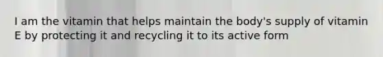I am the vitamin that helps maintain the body's supply of vitamin E by protecting it and recycling it to its active form