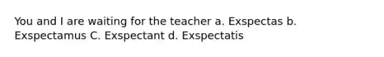 You and I are waiting for the teacher a. Exspectas b. Exspectamus C. Exspectant d. Exspectatis