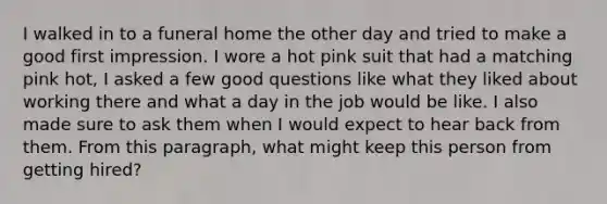 I walked in to a funeral home the other day and tried to make a good first impression. I wore a hot pink suit that had a matching pink hot, I asked a few good questions like what they liked about working there and what a day in the job would be like. I also made sure to ask them when I would expect to hear back from them. From this paragraph, what might keep this person from getting hired?