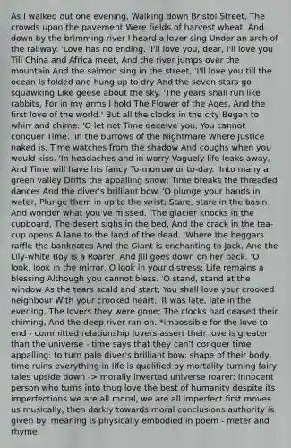As I walked out one evening, Walking down Bristol Street, The crowds upon the pavement Were fields of harvest wheat. And down by the brimming river I heard a lover sing Under an arch of the railway: 'Love has no ending. 'I'll love you, dear, I'll love you Till China and Africa meet, And the river jumps over the mountain And the salmon sing in the street, 'I'll love you till the ocean Is folded and hung up to dry And the seven stars go squawking Like geese about the sky. 'The years shall run like rabbits, For in my arms I hold The Flower of the Ages, And the first love of the world.' But all the clocks in the city Began to whirr and chime: 'O let not Time deceive you, You cannot conquer Time. 'In the burrows of the Nightmare Where Justice naked is, Time watches from the shadow And coughs when you would kiss. 'In headaches and in worry Vaguely life leaks away, And Time will have his fancy To-morrow or to-day. 'Into many a green valley Drifts the appalling snow; Time breaks the threaded dances And the diver's brilliant bow. 'O plunge your hands in water, Plunge them in up to the wrist; Stare, stare in the basin And wonder what you've missed. 'The glacier knocks in the cupboard, The desert sighs in the bed, And the crack in the tea-cup opens A lane to the land of the dead. 'Where the beggars raffle the banknotes And the Giant is enchanting to Jack, And the Lily-white Boy is a Roarer, And Jill goes down on her back. 'O look, look in the mirror, O look in your distress: Life remains a blessing Although you cannot bless. 'O stand, stand at the window As the tears scald and start; You shall love your crooked neighbour With your crooked heart.' It was late, late in the evening, The lovers they were gone; The clocks had ceased their chiming, And the deep river ran on. *impossible for the love to end - committed relationship lovers assert their love is greater than the universe - time says that they can't conquer time appalling: to turn pale diver's brilliant bow: shape of their body, time ruins everything in life is qualified by mortality turning fairy tales upside down -> morally inverted universe roarer: innocent person who turns into thug love the best of humanity despite its imperfections we are all moral, we are all imperfect first moves us musically, then darkly towards moral conclusions authority is given by: meaning is physically embodied in poem - meter and rhyme
