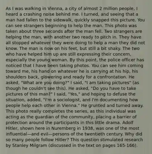 As I was walking in Vienna, a city of almost 2 million people, I heard a crashing noise behind me. I turned, and seeing that a man had fallen to the sidewalk, quickly snapped this picture. You can see strangers beginning to help the man. This photo was taken about three seconds after the man fell. Two strangers are helping the man, with another two ready to pitch in. They have all stopped whatever they were doing to help a man they did not know. The man is now on his feet, but still a bit shaky. The two who have helped him up are still expressing their concern, especially the young woman. By this point, the police officer has noticed that I have been taking photos. You can see him coming toward me, his hand on whatever he is carrying at his hip, his shoulders back, glowering and ready for a confrontation. He asked, "What are you doing?" I said, "I am taking pictures" (as though he couldn't see this). He asked, "Do you have to take pictures of this man?" I said, "Yes," and hoping to defuse the situation, added, "I'm a sociologist, and I'm documenting how people help each other in Vienna." He grunted and turned away. This photo really completes the series, as this individual was acting as the guardian of the community, placing a barrier of protection around the participants in this little drama. Adolf Hitler, shown here in Nuremberg in 1938, was one of the most influential—and evil—persons of the twentieth century. Why did so many people follow Hitler? This question stimulated research by Stanley Milgram (discussed in the text on pages 165-166).
