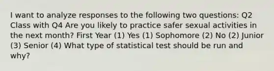 I want to analyze responses to the following two questions: Q2 Class with Q4 Are you likely to practice safer sexual activities in the next month? First Year (1) Yes (1) Sophomore (2) No (2) Junior (3) Senior (4) What type of statistical test should be run and why?