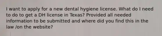 I want to apply for a new dental hygiene license. What do I need to do to get a DH license in Texas? Provided all needed information to be submitted and where did you find this in the law /on the website?