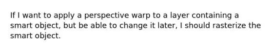 If I want to apply a perspective warp to a layer containing a smart object, but be able to change it later, I should rasterize the smart object.