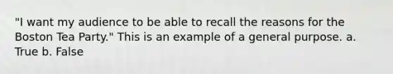 "I want my audience to be able to recall the reasons for the Boston Tea Party." This is an example of a general purpose. a. True b. False