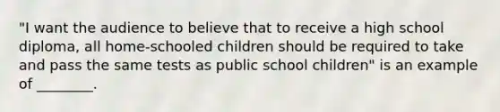 "I want the audience to believe that to receive a high school diploma, all home-schooled children should be required to take and pass the same tests as public school children" is an example of ________.