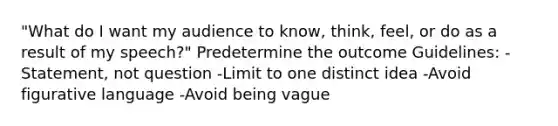 "What do I want my audience to know, think, feel, or do as a result of my speech?" Predetermine the outcome Guidelines: -Statement, not question -Limit to one distinct idea -Avoid figurative language -Avoid being vague