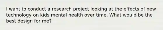 I want to conduct a research project looking at the effects of new technology on kids mental health over time. What would be the best design for me?