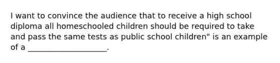 I want to convince the audience that to receive a high school diploma all homeschooled children should be required to take and pass the same tests as public school children" is an example of a ____________________.