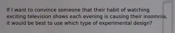 If I want to convince someone that their habit of watching exciting television shows each evening is causing their insomnia, it would be best to use which type of experimental design?