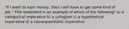 "If I want to earn money, then I will have to get some kind of job." This statement is an example of which of the following? a) a categorical imperative b) a syllogism c) a hypothetical imperative d) a consequentialist imperative