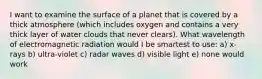 I want to examine the surface of a planet that is covered by a thick atmosphere (which includes oxygen and contains a very thick layer of water clouds that never clears). What wavelength of electromagnetic radiation would I be smartest to use: a) x-rays b) ultra-violet c) radar waves d) visible light e) none would work