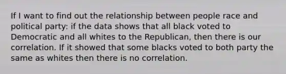 If I want to find out the relationship between people race and political party: if the data shows that all black voted to Democratic and all whites to the Republican, then there is our correlation. If it showed that some blacks voted to both party the same as whites then there is no correlation.