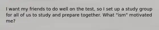 I want my friends to do well on the test, so I set up a study group for all of us to study and prepare together. What "ism" motivated me?