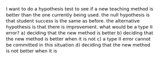 I want to do a hypothesis test to see if a new teaching method is better than the one currently being used. the null hypothesis is that student success is the same as before. the alternative hypothesis is that there is improvement. what would be a type II error? a) deciding that the new method is better b) deciding that the new method is better when it is not c) a type II error cannot be committed in this situation d) deciding that the new method is not better when it is