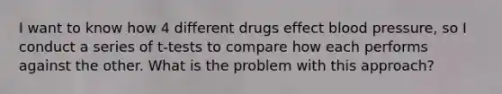 I want to know how 4 different drugs effect blood pressure, so I conduct a series of t-tests to compare how each performs against the other. What is the problem with this approach?