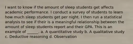 I want to know if the amount of sleep students get affects academic performance. I conduct a survey of students to learn how much sleep students get per night. I then run a statistical analysis to see if their is a meaningful relationship between the amount of sleep students report and their GPA. This is an example of ______. a. A quantitative study b. A qualitative study c. Deductive reasoning d. Observation