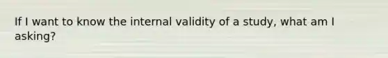 If I want to know the internal validity of a study, what am I asking?