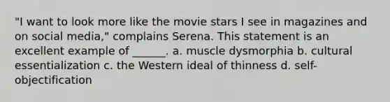 "I want to look more like the movie stars I see in magazines and on social media," complains Serena. This statement is an excellent example of ______. a. muscle dysmorphia b. cultural essentialization c. the Western ideal of thinness d. self-objectification