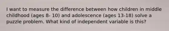 I want to measure the difference between how children in middle childhood (ages 8- 10) and adolescence (ages 13-18) solve a puzzle problem. What kind of independent variable is this?