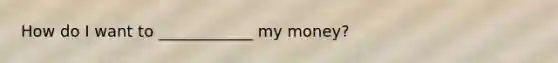 How do I want to ____________ my money?