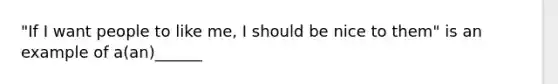 "If I want people to like me, I should be nice to them" is an example of a(an)______