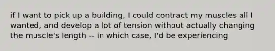 if I want to pick up a building, I could contract my muscles all I wanted, and develop a lot of tension without actually changing the muscle's length -- in which case, I'd be experiencing