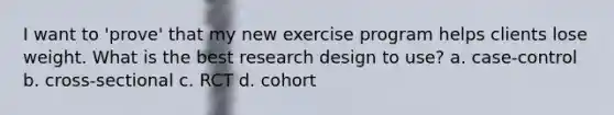 I want to 'prove' that my new exercise program helps clients lose weight. What is the best research design to use? a. case-control b. cross-sectional c. RCT d. cohort