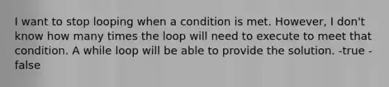 I want to stop looping when a condition is met. However, I don't know how many times the loop will need to execute to meet that condition. A while loop will be able to provide the solution. -true -false