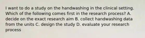 I want to do a study on the handwashing in the clinical setting. Which of the following comes first in the <a href='https://www.questionai.com/knowledge/ktwg9LBL4C-research-process' class='anchor-knowledge'>research process</a>? A. decide on the exact research aim B. collect handwashing data from the units C. design the study D. evaluate your research process