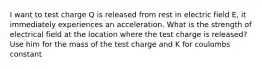 I want to test charge Q is released from rest in electric field E, it immediately experiences an acceleration. What is the strength of electrical field at the location where the test charge is released? Use him for the mass of the test charge and K for coulombs constant