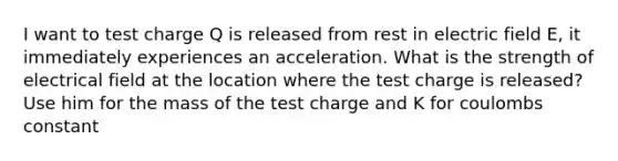 I want to test charge Q is released from rest in electric field E, it immediately experiences an acceleration. What is the strength of electrical field at the location where the test charge is released? Use him for the mass of the test charge and K for coulombs constant