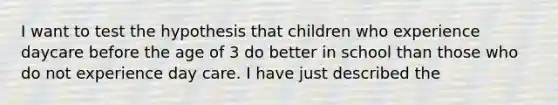 I want to test the hypothesis that children who experience daycare before the age of 3 do better in school than those who do not experience day care. I have just described the